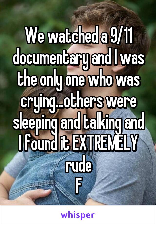 We watched a 9/11 documentary and I was the only one who was crying...others were sleeping and talking and I found it EXTREMELY rude
F