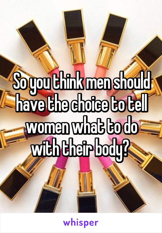 So you think men should have the choice to tell women what to do with their body? 