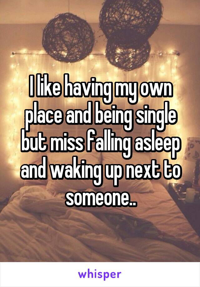 I like having my own place and being single but miss falling asleep and waking up next to someone..