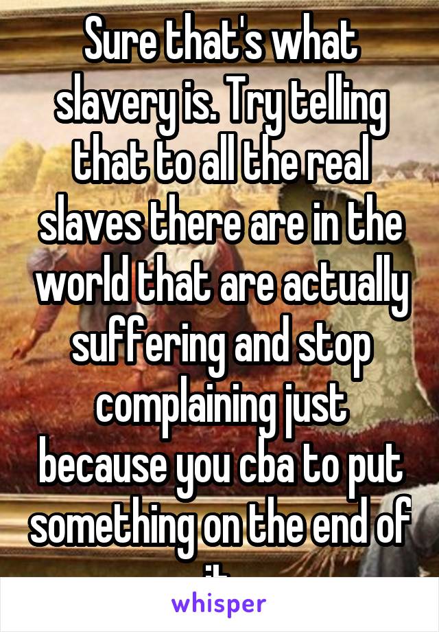 Sure that's what slavery is. Try telling that to all the real slaves there are in the world that are actually suffering and stop complaining just because you cba to put something on the end of it.