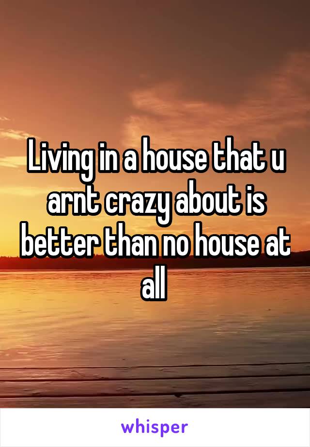 Living in a house that u arnt crazy about is better than no house at all 