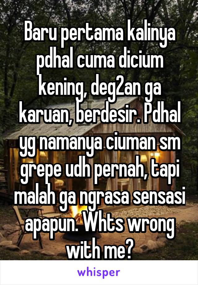 Baru pertama kalinya pdhal cuma dicium kening, deg2an ga karuan, berdesir. Pdhal yg namanya ciuman sm grepe udh pernah, tapi malah ga ngrasa sensasi apapun. Whts wrong with me?