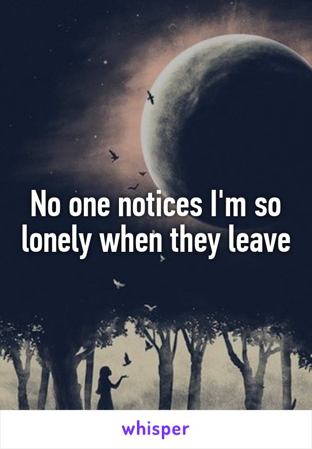 No one notices I'm so lonely when they leave