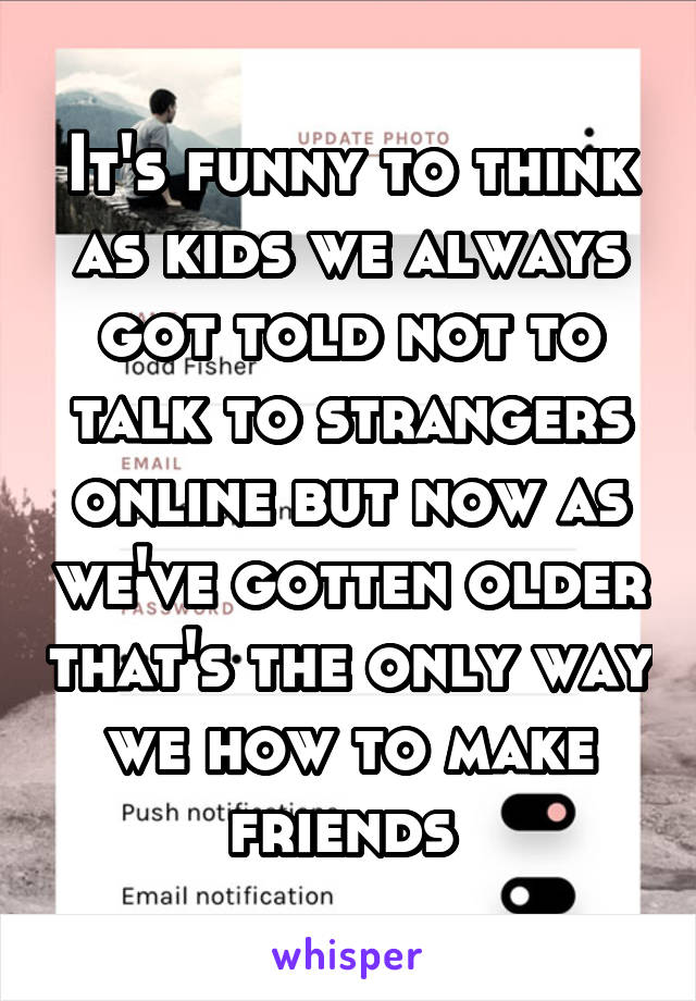 It's funny to think as kids we always got told not to talk to strangers online but now as we've gotten older that's the only way we how to make friends 