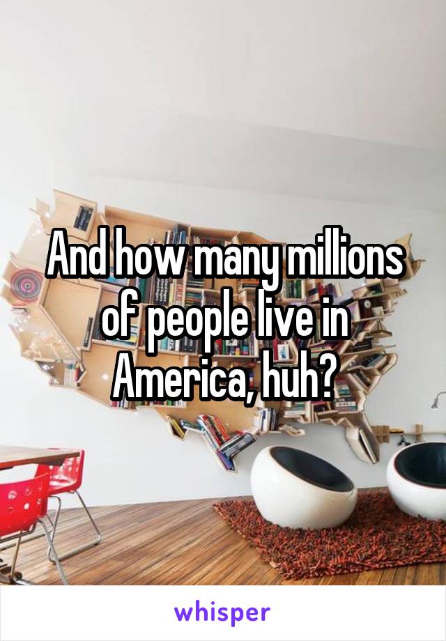 And how many millions of people live in America, huh?