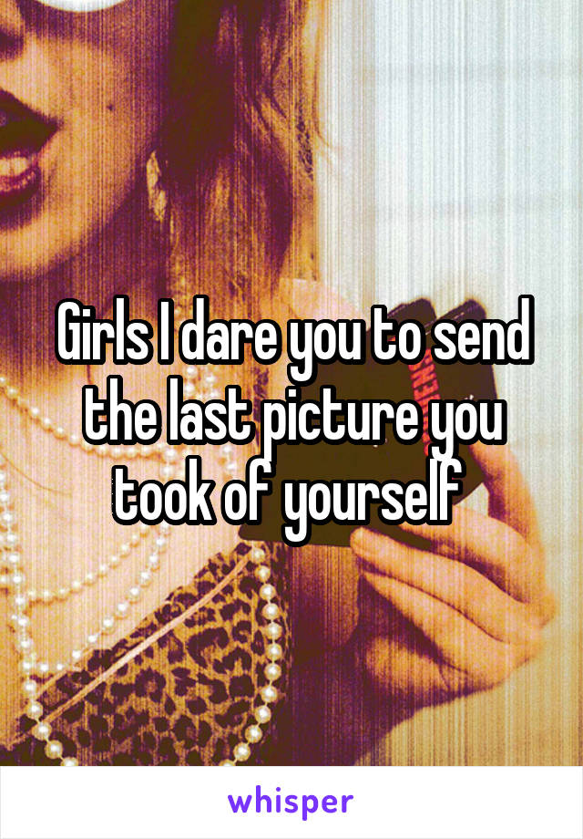 Girls I dare you to send the last picture you took of yourself 