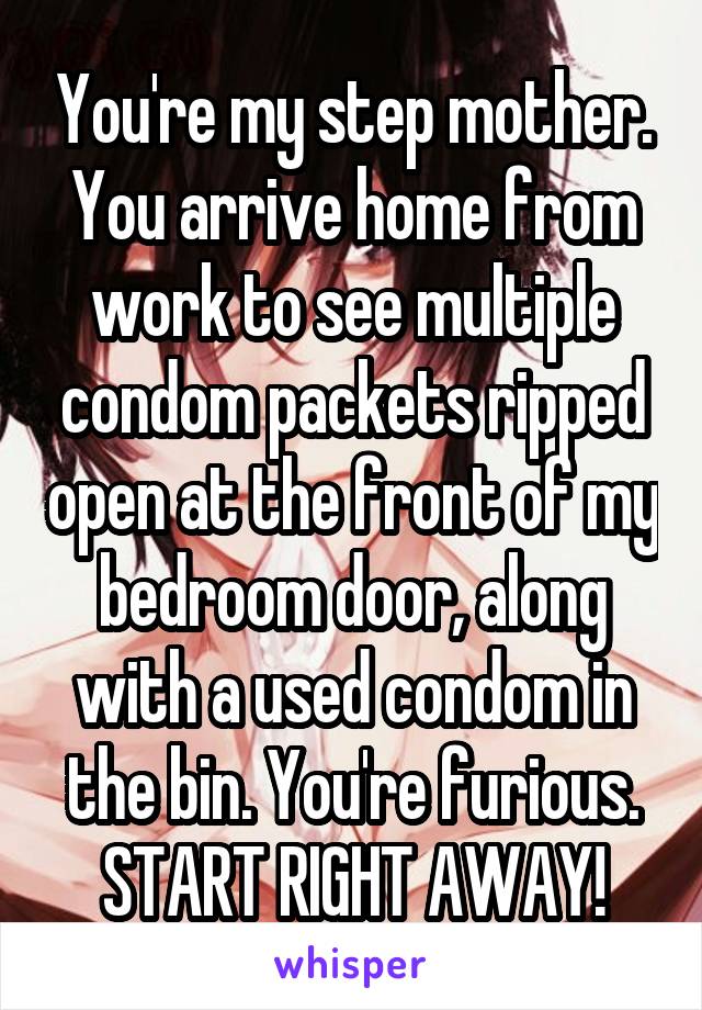 You're my step mother. You arrive home from work to see multiple condom packets ripped open at the front of my bedroom door, along with a used condom in the bin. You're furious.
START RIGHT AWAY!