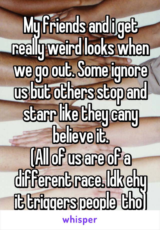 My friends and i get really weird looks when we go out. Some ignore us but others stop and starr like they cany believe it.
(All of us are of a different race. Idk ehy it triggers people  tho)