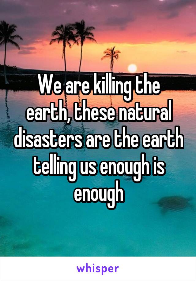 We are killing the earth, these natural disasters are the earth telling us enough is enough