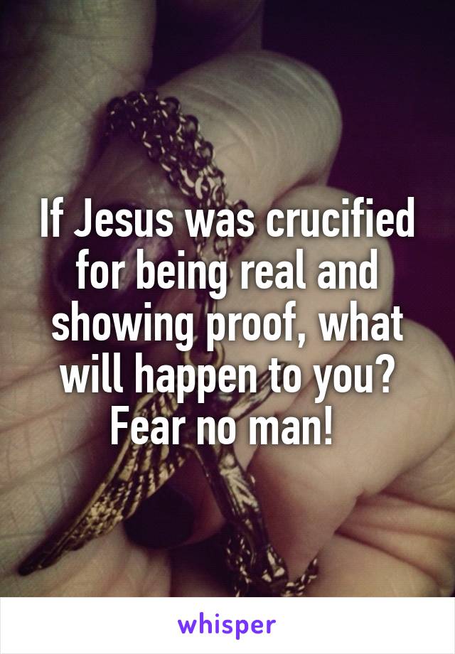 If Jesus was crucified for being real and showing proof, what will happen to you? Fear no man! 