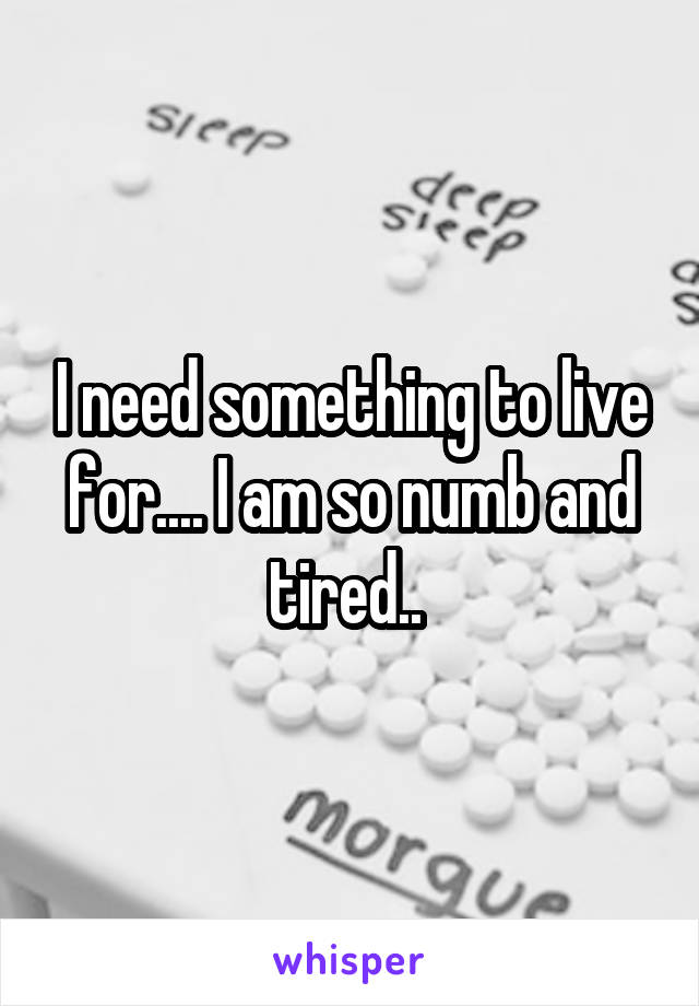 I need something to live for.... I am so numb and tired.. 