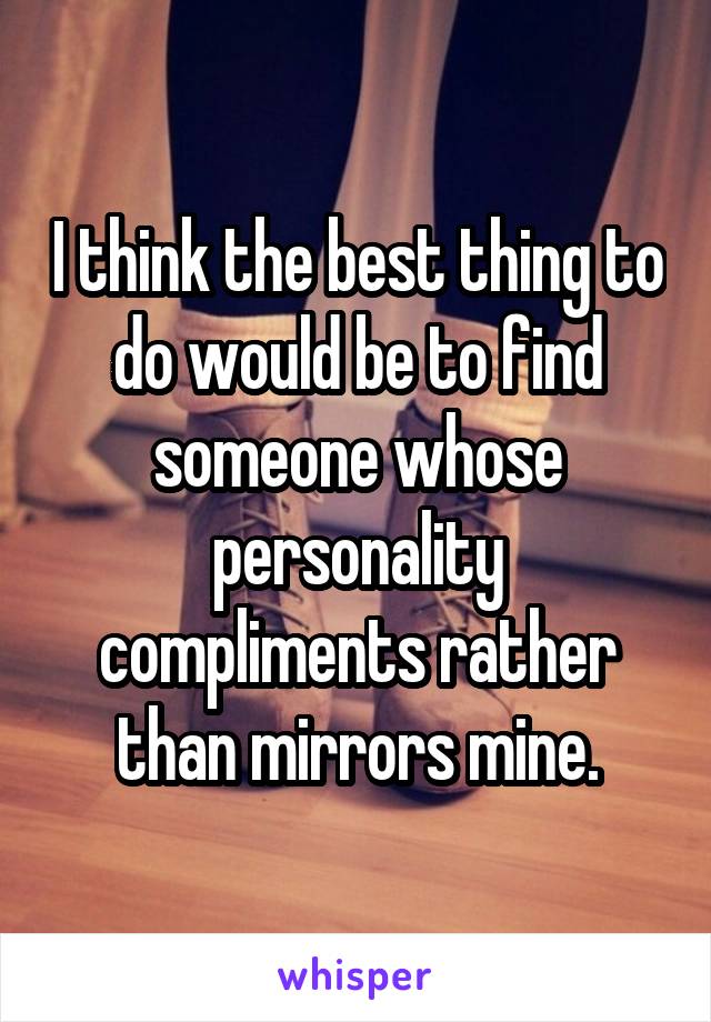 I think the best thing to do would be to find someone whose personality compliments rather than mirrors mine.