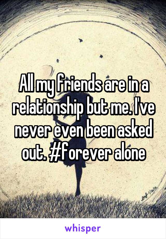 All my friends are in a relationship but me. I've never even been asked out. #forever alone