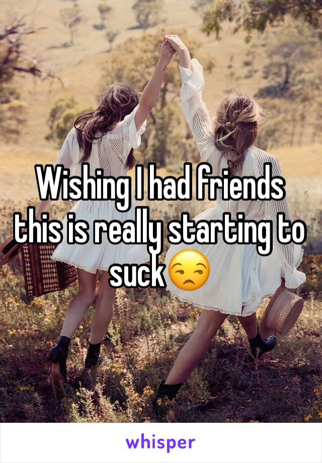 Wishing I had friends this is really starting to suck😒