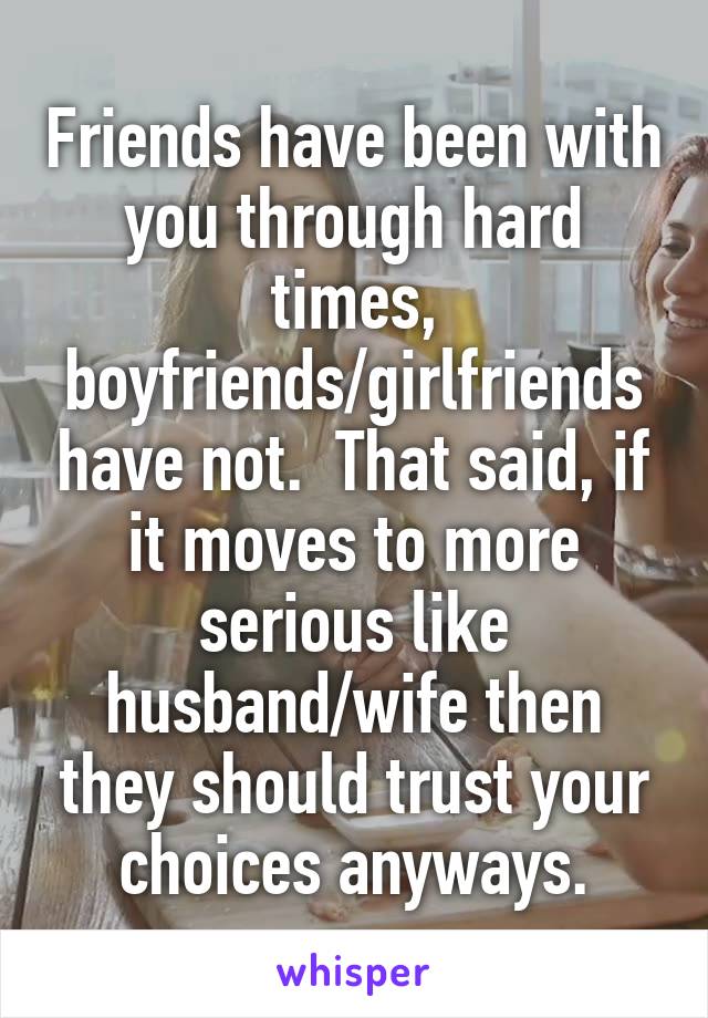 Friends have been with you through hard times, boyfriends/girlfriends have not.  That said, if it moves to more serious like husband/wife then they should trust your choices anyways.