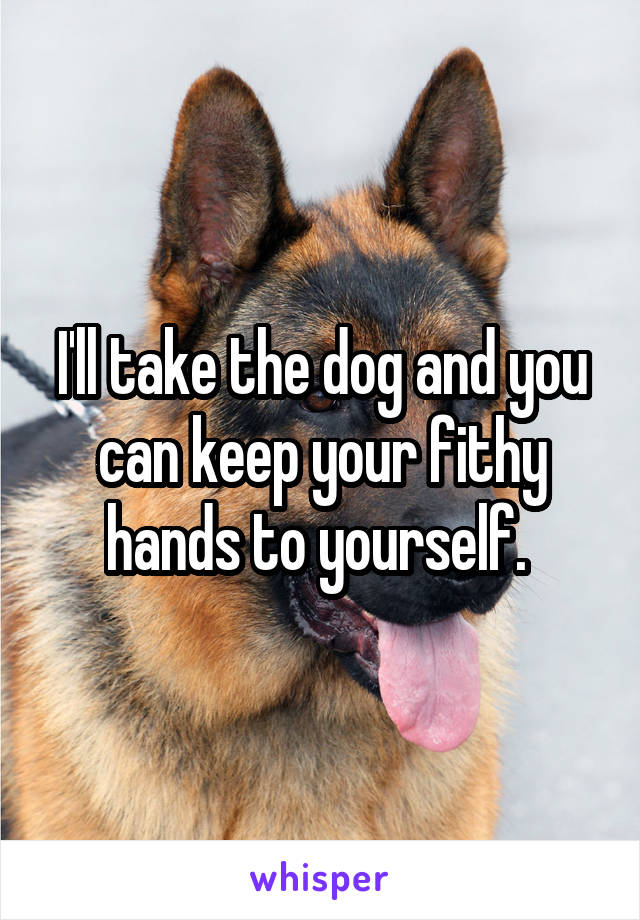 I'll take the dog and you can keep your fithy hands to yourself. 