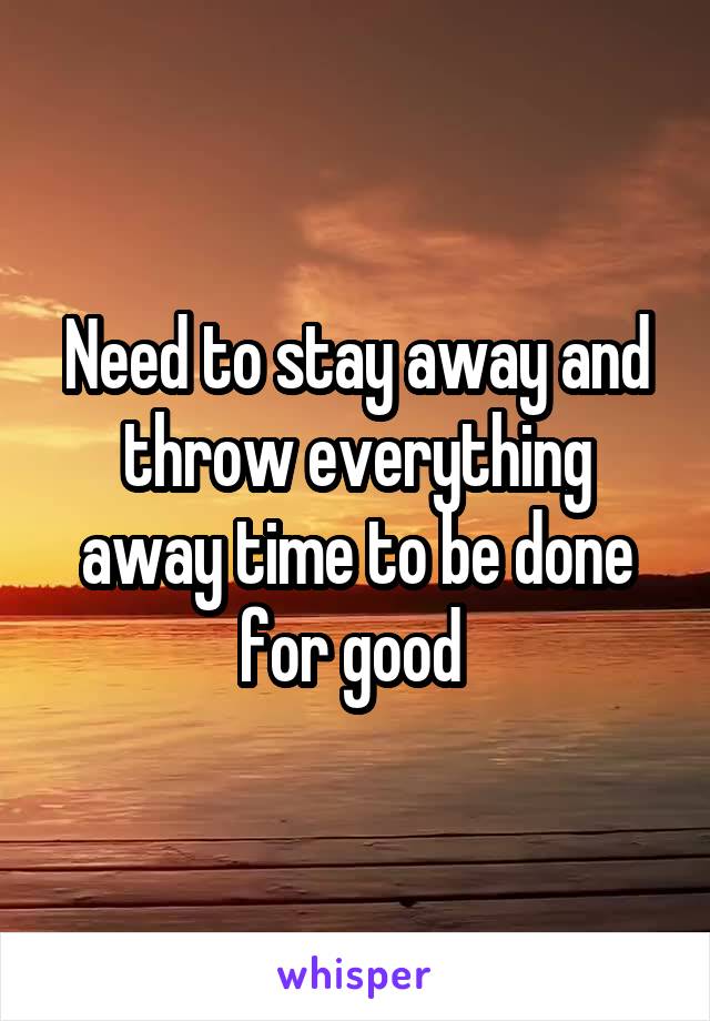 Need to stay away and throw everything away time to be done for good 