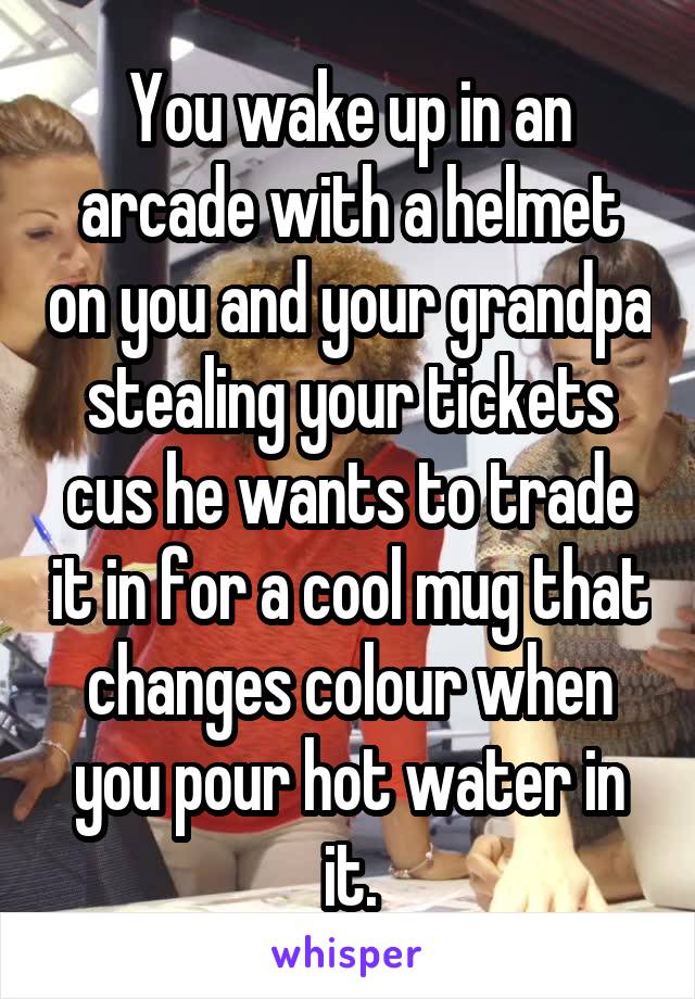 You wake up in an arcade with a helmet on you and your grandpa stealing your tickets cus he wants to trade it in for a cool mug that changes colour when you pour hot water in it.