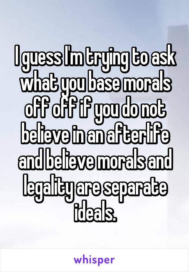 I guess I'm trying to ask what you base morals off off if you do not believe in an afterlife and believe morals and legality are separate ideals.