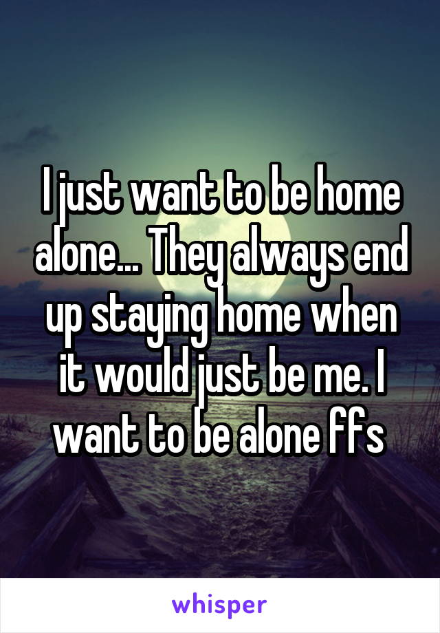 I just want to be home alone... They always end up staying home when it would just be me. I want to be alone ffs 