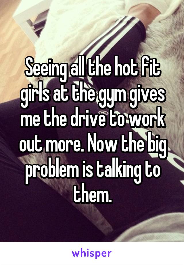 Seeing all the hot fit girls at the gym gives me the drive to work out more. Now the big problem is talking to them.