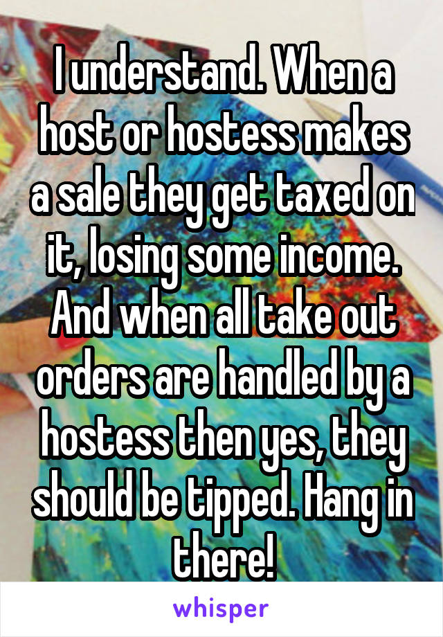 I understand. When a host or hostess makes a sale they get taxed on it, losing some income. And when all take out orders are handled by a hostess then yes, they should be tipped. Hang in there!