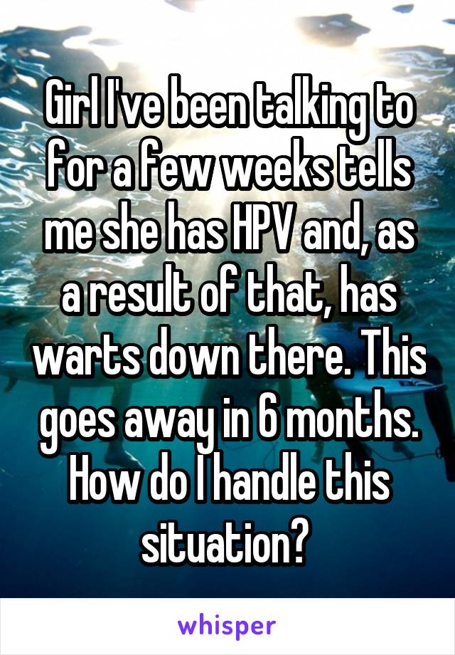 Girl I've been talking to for a few weeks tells me she has HPV and, as a result of that, has warts down there. This goes away in 6 months. How do I handle this situation? 