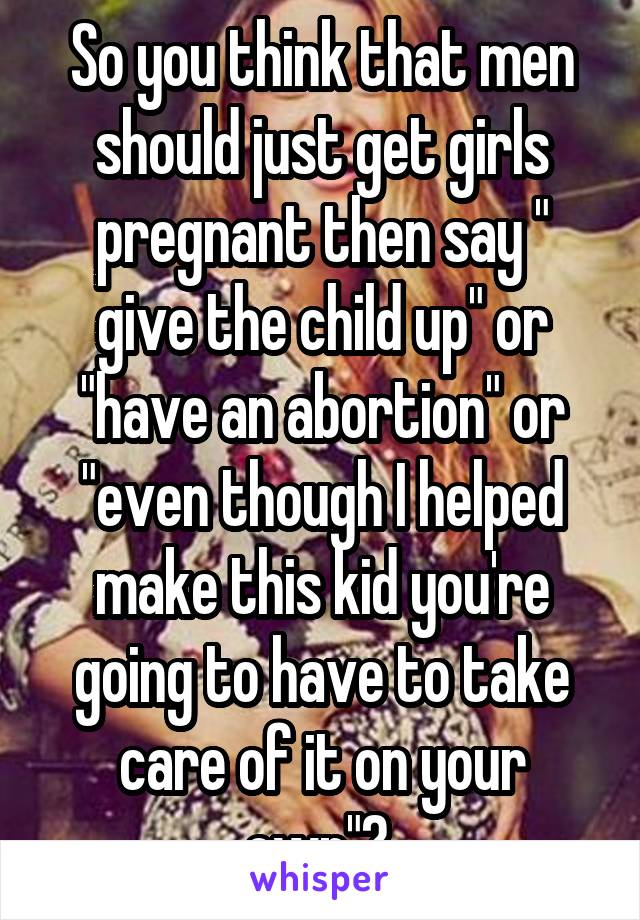 So you think that men should just get girls pregnant then say " give the child up" or "have an abortion" or "even though I helped make this kid you're going to have to take care of it on your own"? 