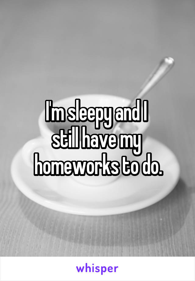 I'm sleepy and I 
still have my 
homeworks to do.