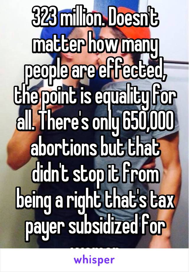 323 million. Doesn't matter how many people are effected, the point is equality for all. There's only 650,000 abortions but that didn't stop it from being a right that's tax payer subsidized for women