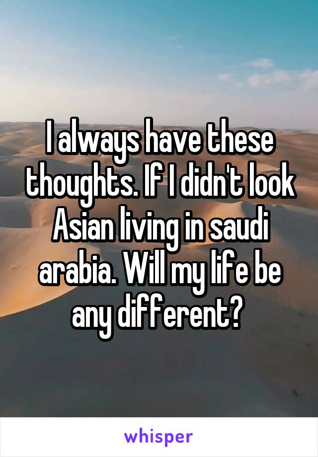 I always have these thoughts. If I didn't look Asian living in saudi arabia. Will my life be any different? 