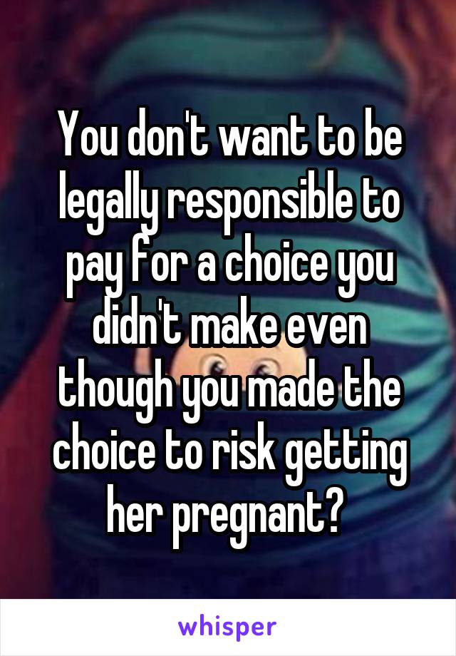 You don't want to be legally responsible to pay for a choice you didn't make even though you made the choice to risk getting her pregnant? 