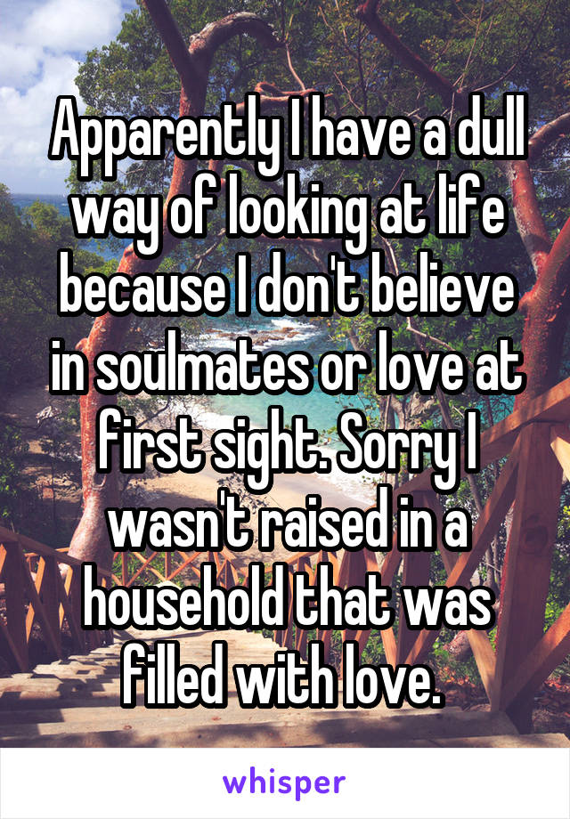 Apparently I have a dull way of looking at life because I don't believe in soulmates or love at first sight. Sorry I wasn't raised in a household that was filled with love. 
