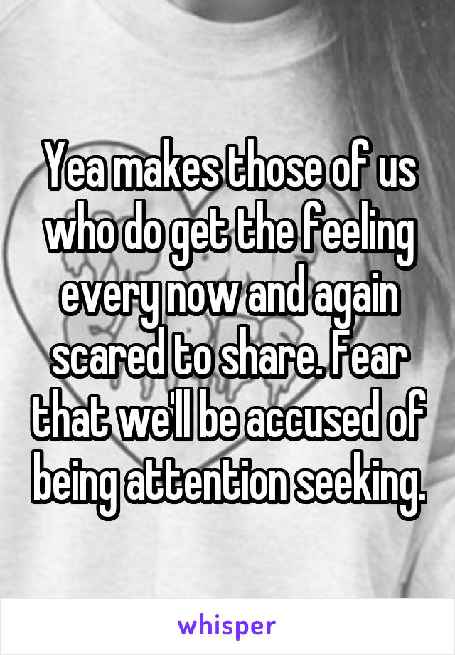 Yea makes those of us who do get the feeling every now and again scared to share. Fear that we'll be accused of being attention seeking.