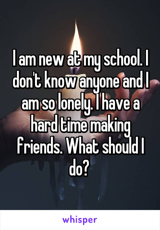 I am new at my school. I don't know anyone and I am so lonely. I have a hard time making friends. What should I do? 