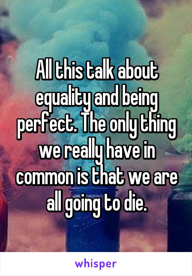 All this talk about equality and being perfect. The only thing we really have in common is that we are all going to die.