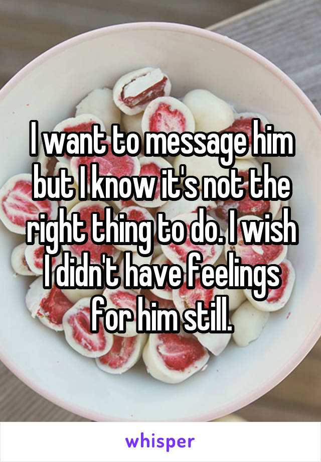 I want to message him but I know it's not the right thing to do. I wish I didn't have feelings for him still.