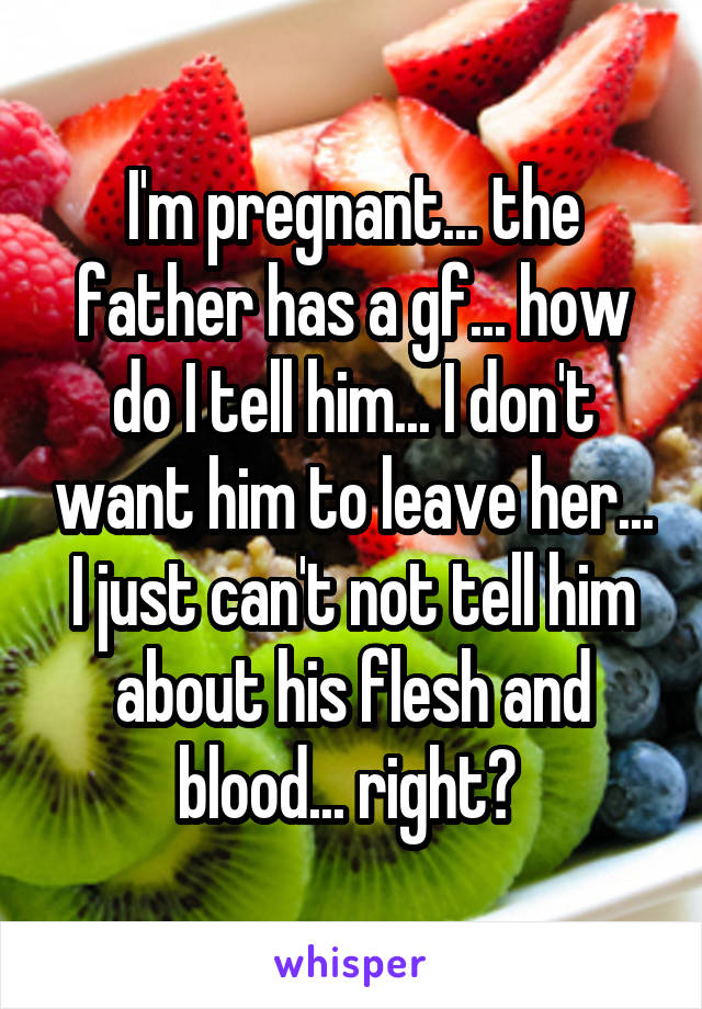 I'm pregnant... the father has a gf... how do I tell him... I don't want him to leave her... I just can't not tell him about his flesh and blood... right? 