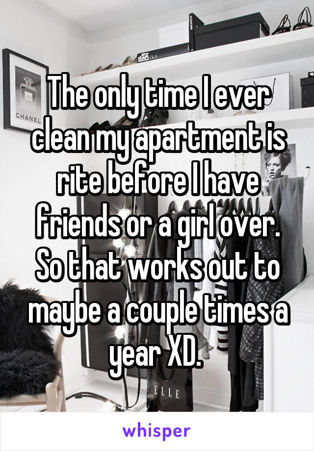 The only time I ever clean my apartment is rite before I have friends or a girl over. So that works out to maybe a couple times a year XD. 