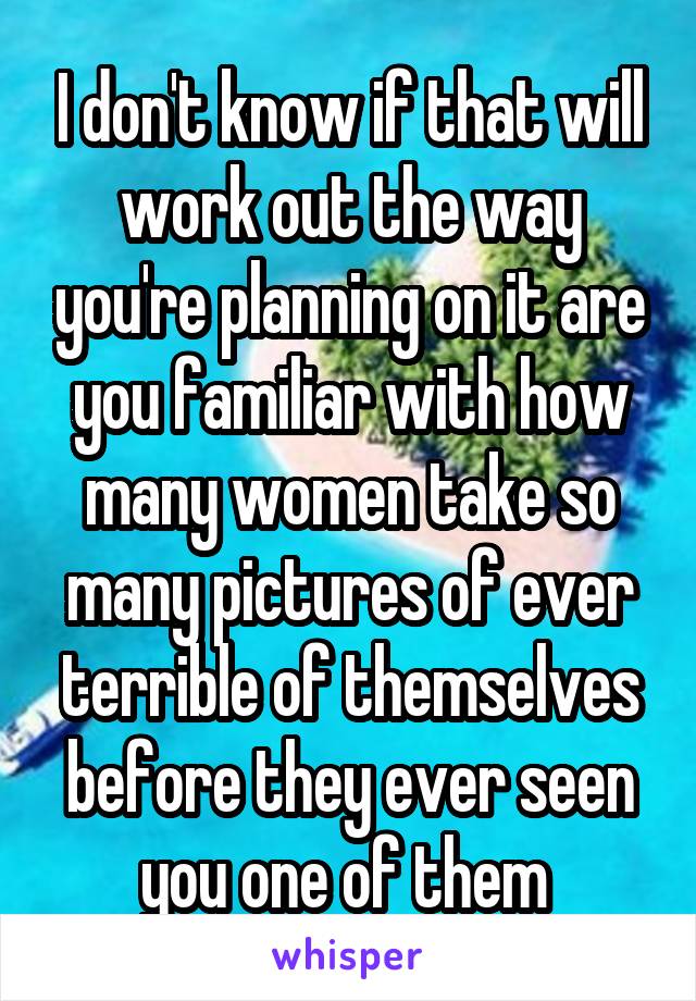 I don't know if that will work out the way you're planning on it are you familiar with how many women take so many pictures of ever terrible of themselves before they ever seen you one of them 