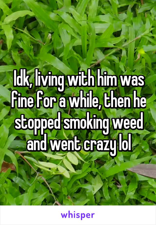 Idk, living with him was fine for a while, then he stopped smoking weed and went crazy lol