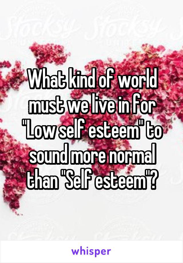 What kind of world must we live in for "Low self esteem" to sound more normal than "Self esteem"?