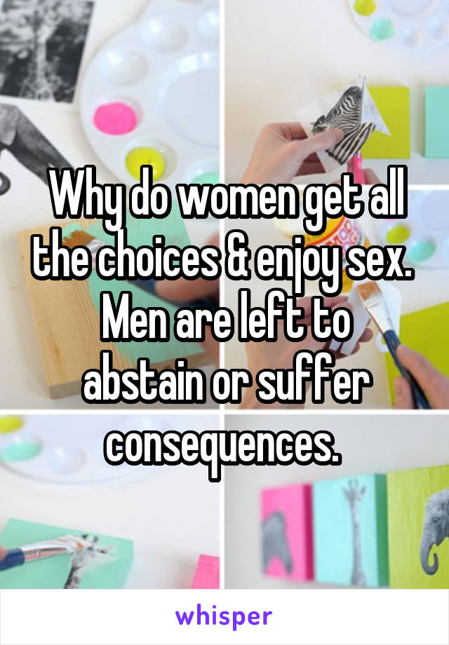 Why do women get all the choices & enjoy sex. 
Men are left to abstain or suffer consequences. 