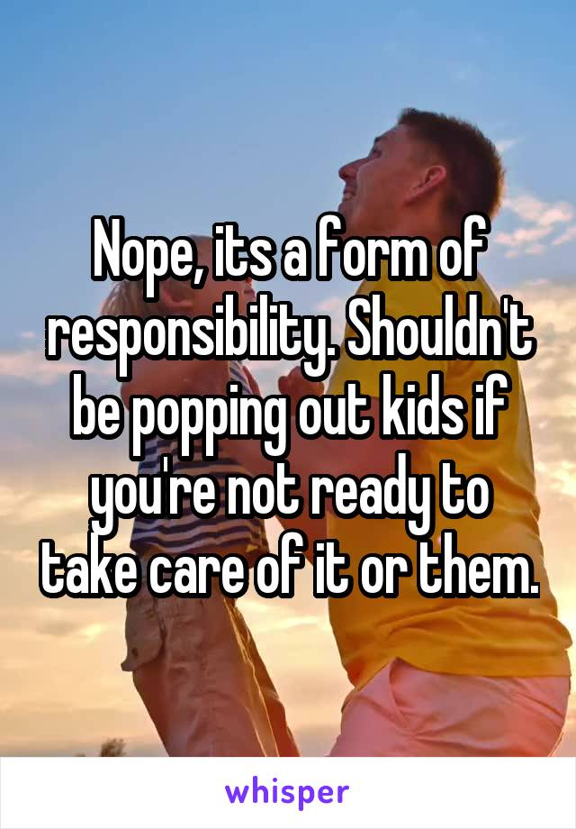 Nope, its a form of responsibility. Shouldn't be popping out kids if you're not ready to take care of it or them.