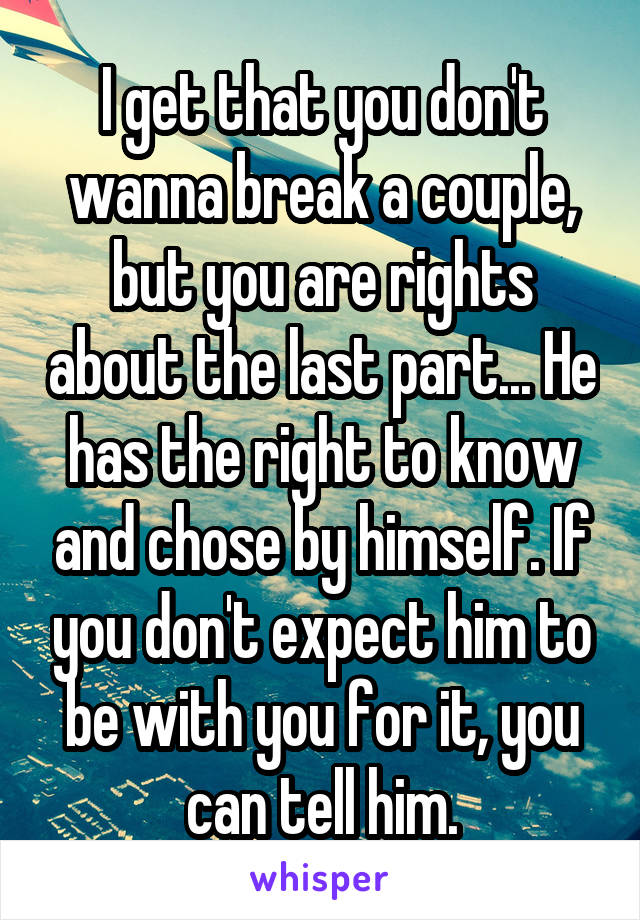 I get that you don't wanna break a couple, but you are rights about the last part... He has the right to know and chose by himself. If you don't expect him to be with you for it, you can tell him.