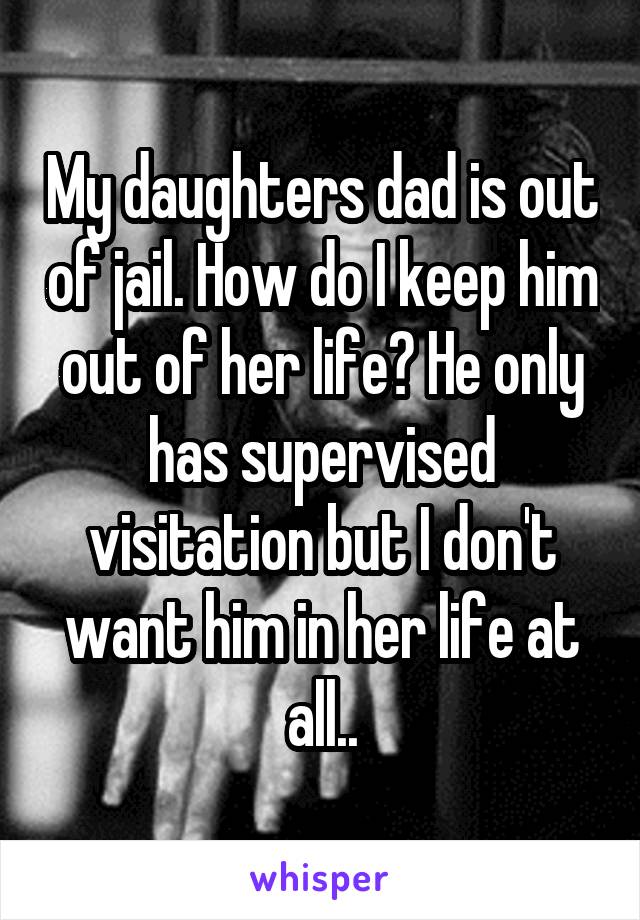 My daughters dad is out of jail. How do I keep him out of her life? He only has supervised visitation but I don't want him in her life at all..