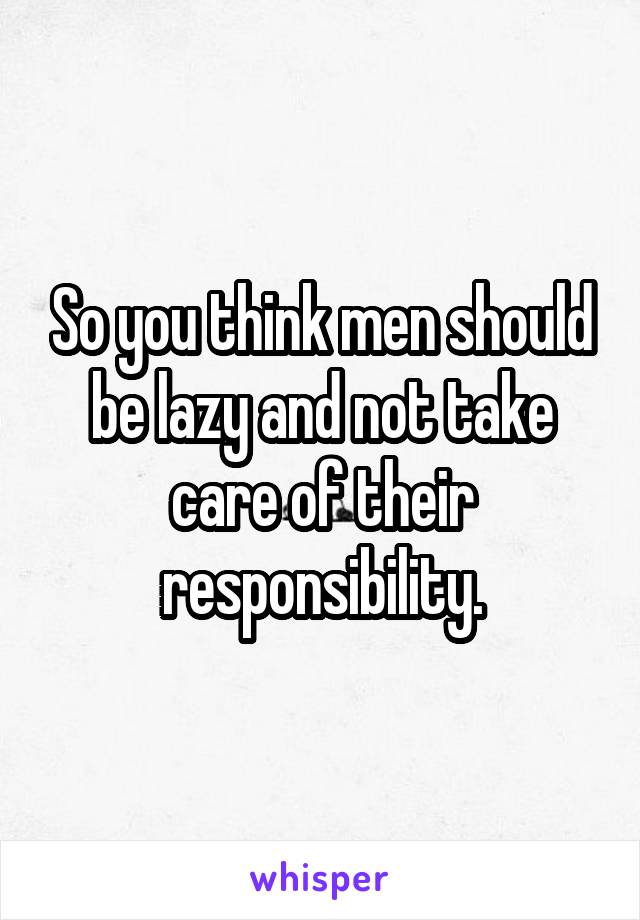 So you think men should be lazy and not take care of their responsibility.