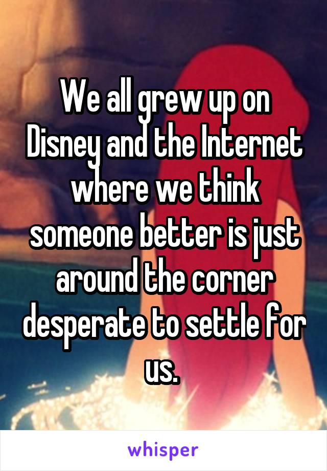 We all grew up on Disney and the Internet where we think someone better is just around the corner desperate to settle for us. 