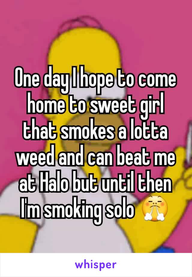 One day I hope to come home to sweet girl that smokes a lotta weed and can beat me at Halo but until then I'm smoking solo 😤