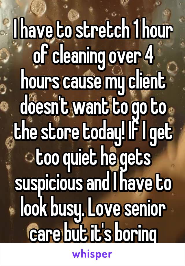 I have to stretch 1 hour of cleaning over 4 hours cause my client doesn't want to go to the store today! If I get too quiet he gets suspicious and I have to look busy. Love senior care but it's boring